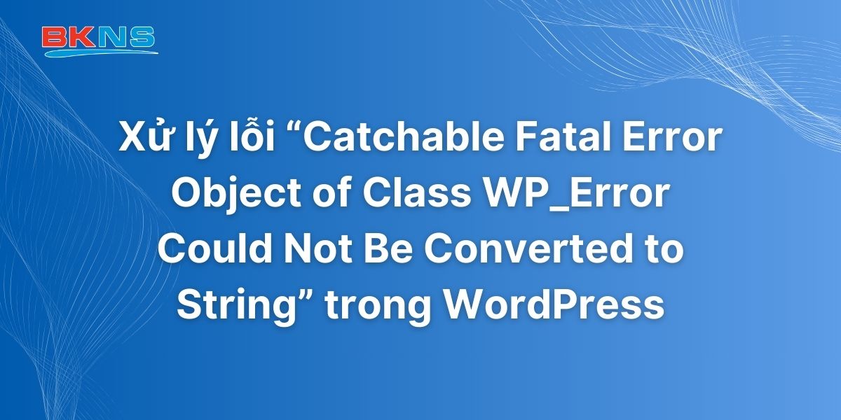 Xử lý lỗi Catchable Fatal Error Object of Class WP_Error Could Not Be Converted to String trong WordPress